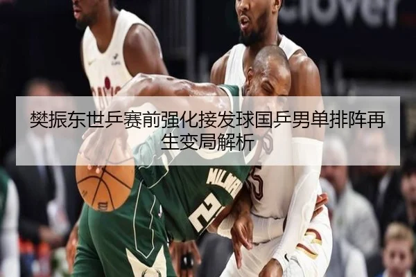 樊振东世乒赛前强化接发球国乒男单排阵再生变局解析